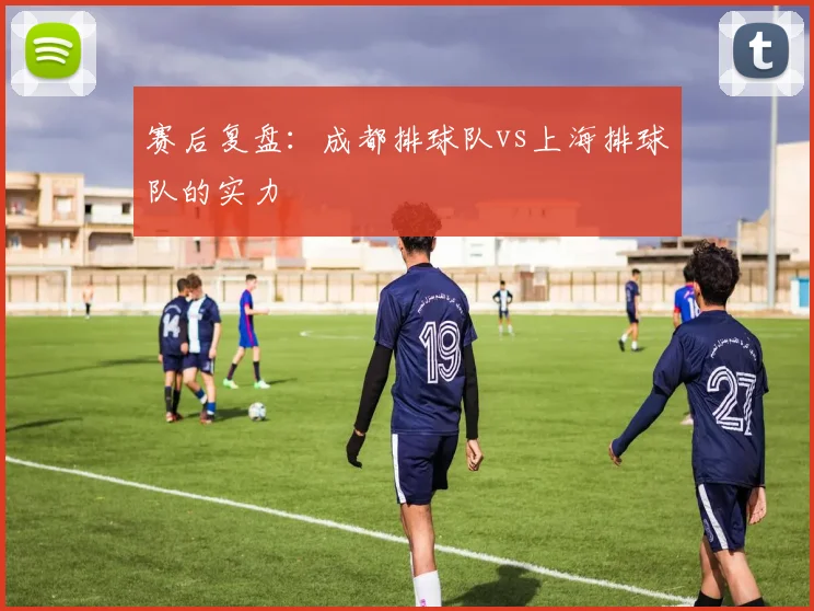 赛后复盘：成都排球队vs上海排球队的实力