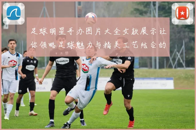 足球明星手办图片大全女款展示让你领略足球魅力与精美工艺结合的艺术之美