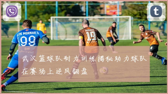 武汉篮球队耐力训练揭秘助力球队在赛场上逆风翻盘