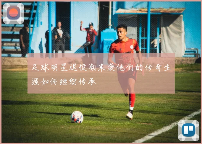 足球明星退役潮来袭他们的传奇生涯如何继续传承