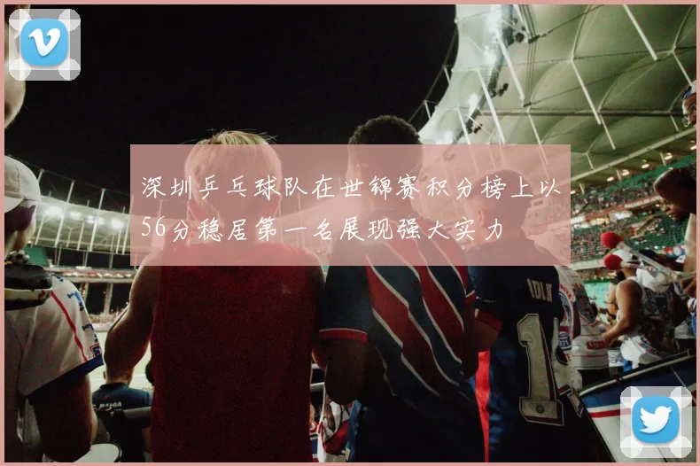 深圳乒乓球队在世锦赛积分榜上以56分稳居第一名展现强大实力