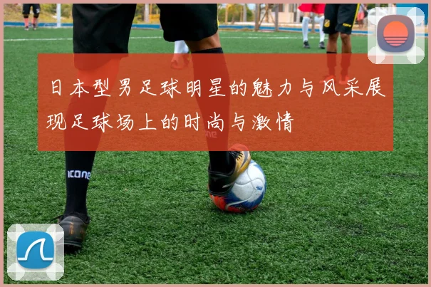 日本型男足球明星的魅力与风采展现足球场上的时尚与激情