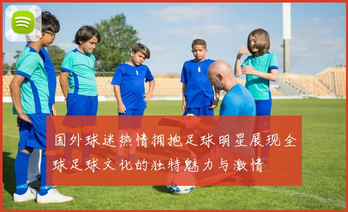 国外球迷热情拥抱足球明星展现全球足球文化的独特魅力与激情