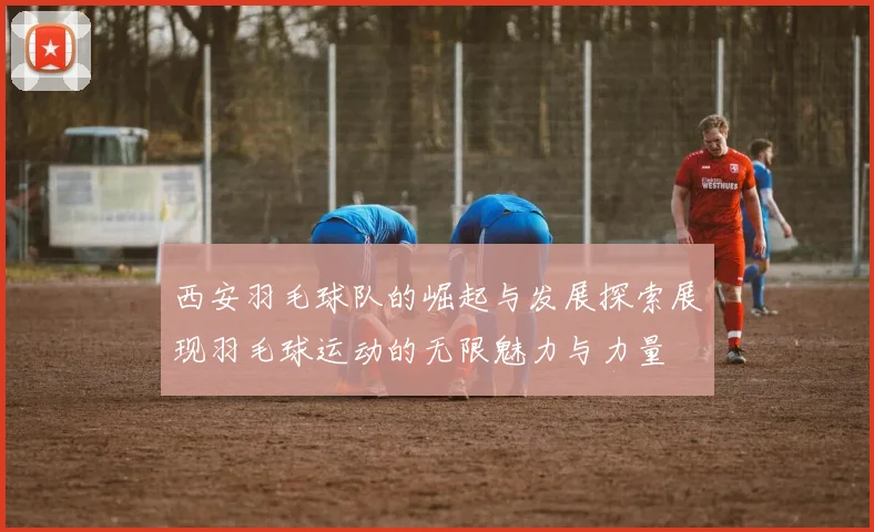 西安羽毛球队的崛起与发展探索展现羽毛球运动的无限魅力与力量