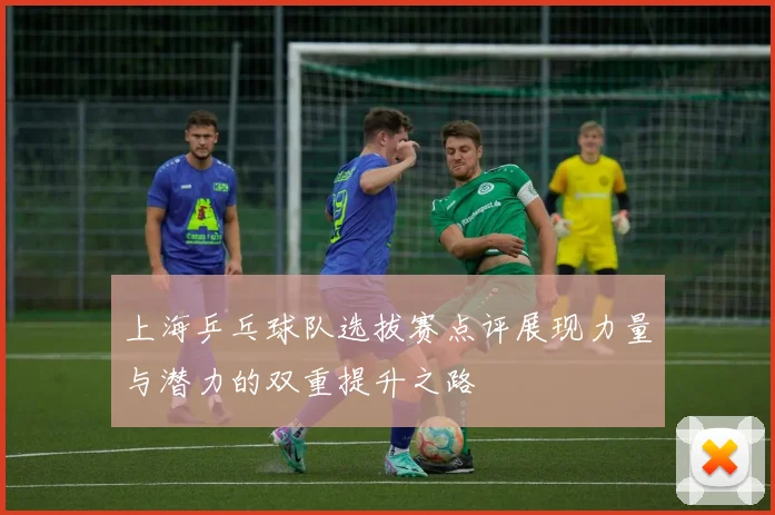 上海乒乓球队选拔赛点评展现力量与潜力的双重提升之路