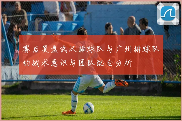 赛后复盘武汉排球队与广州排球队的战术意识与团队配合分析