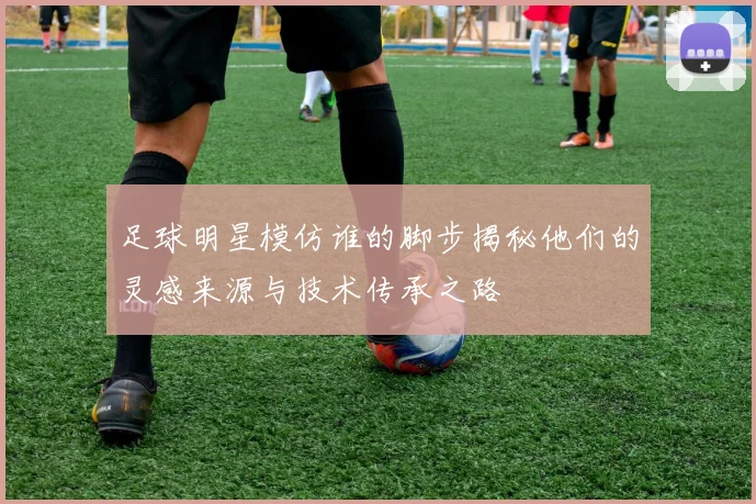 足球明星模仿谁的脚步揭秘他们的灵感来源与技术传承之路