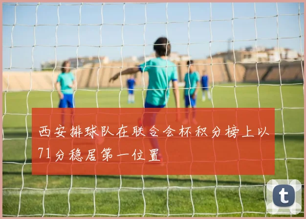 西安排球队在联合会杯积分榜上以71分稳居第一位置
