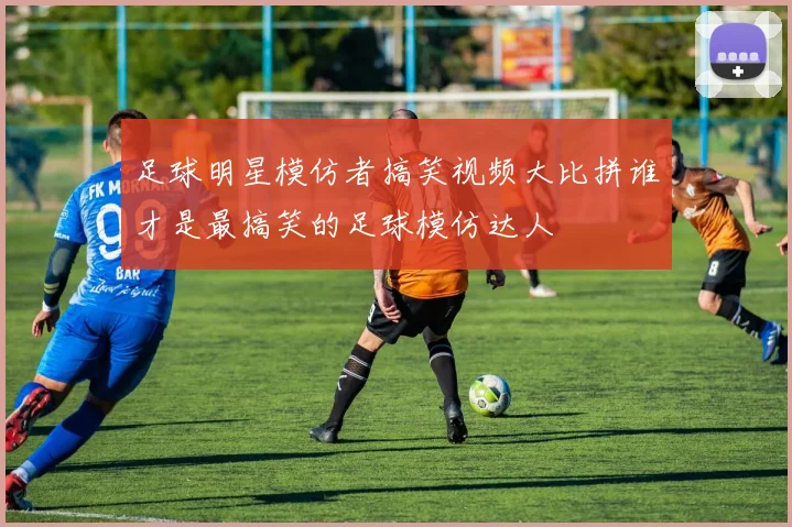 足球明星模仿者搞笑视频大比拼谁才是最搞笑的足球模仿达人