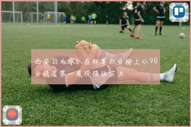 西安羽毛球队在杯赛积分榜上以90分稳居第一展现强劲实力