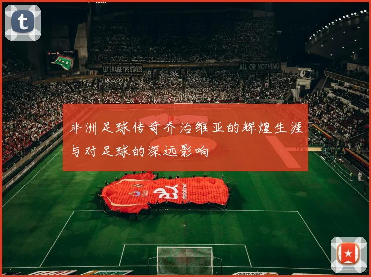 非洲足球传奇乔治维亚的辉煌生涯与对足球的深远影响