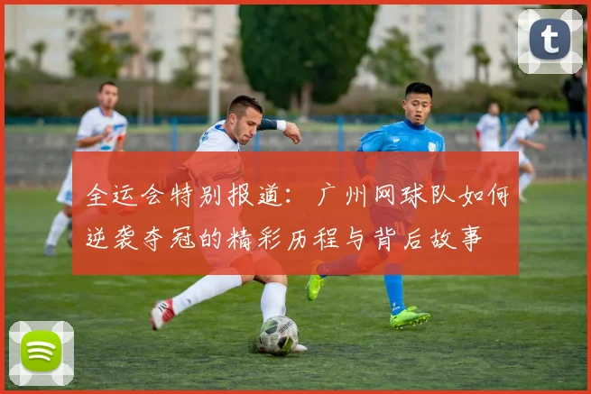 全运会特别报道：广州网球队如何逆袭夺冠的精彩历程与背后故事