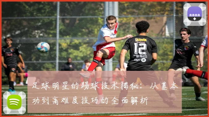 足球明星的踢球技术揭秘：从基本功到高难度技巧的全面解析