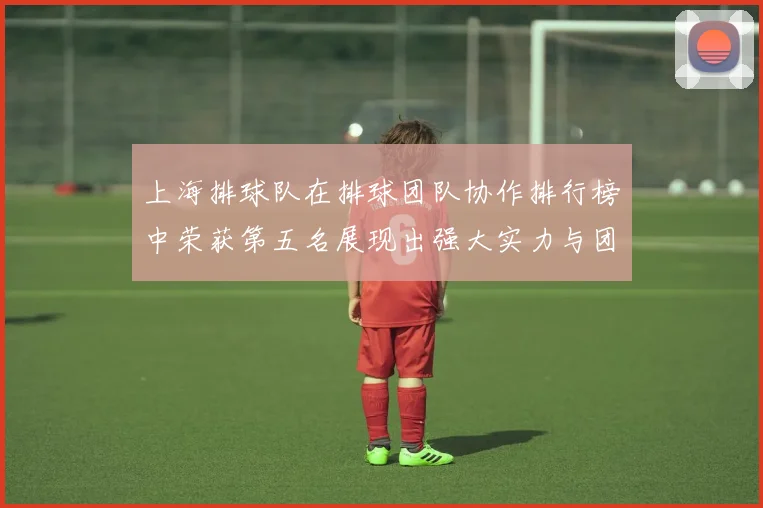 上海排球队在排球团队协作排行榜中荣获第五名展现出强大实力与团队精神