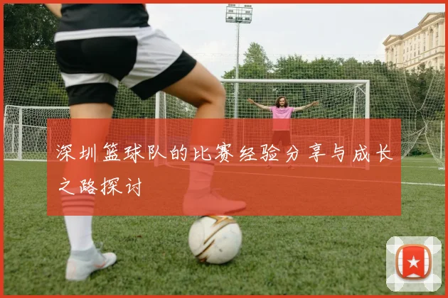深圳篮球队的比赛经验分享与成长之路探讨