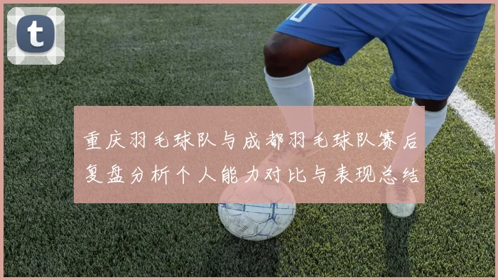 重庆羽毛球队与成都羽毛球队赛后复盘分析个人能力对比与表现总结