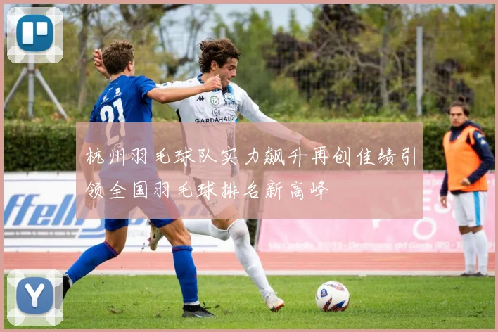 杭州羽毛球队实力飙升再创佳绩引领全国羽毛球排名新高峰