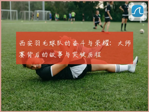 西安羽毛球队的奋斗与荣耀：大师赛背后的故事与突破历程