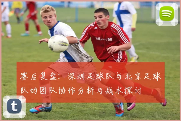赛后复盘：深圳足球队与北京足球队的团队协作分析与战术探讨